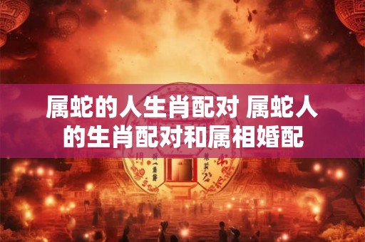 属蛇的人生肖配对 属蛇人的生肖配对和属相婚配 属蛇的人生肖配对 属蛇人的生肖配对和属相婚配