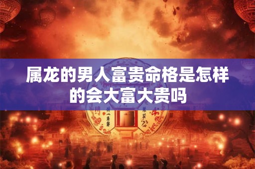 属龙的男人富贵命格是怎样的会大富大贵吗 属龙的男人富贵命格是怎样的会大富大贵吗