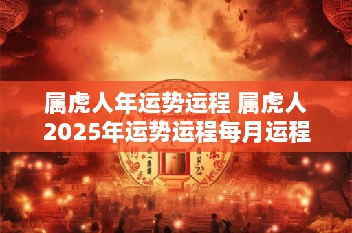 属虎人年运势运程 属虎人2025年运势运程每月运程卜易居
