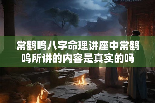 常鹤鸣八字命理讲座中常鹤鸣所讲的内容是真实的吗
