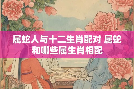 属蛇人与十二生肖配对 属蛇和哪些属生肖相配