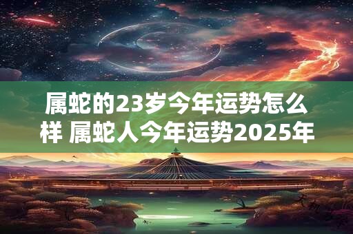 属蛇的23岁今年运势怎么样 属蛇人今年运势2025年每月运势