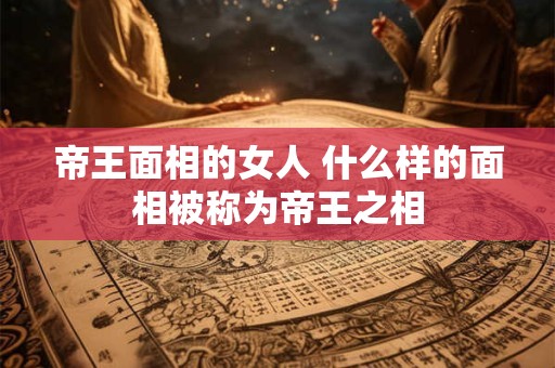 帝王面相的女人 什么样的面相被称为帝王之相