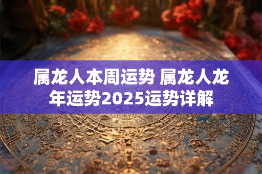 属龙人本周运势 属龙人龙年运势2025运势详解
