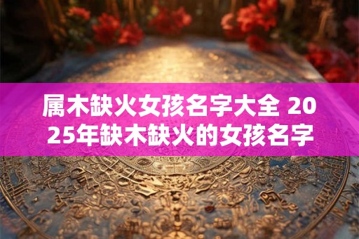 属木缺火女孩名字大全 2025年缺木缺火的女孩名字