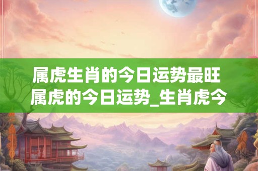 属虎生肖的今日运势最旺 属虎的今日运势_生肖虎今日运程_属虎人今日财运_事... 属虎生肖的今日运势最旺 属虎的今日运势_生肖虎今日运程_属虎人今日财运_事...