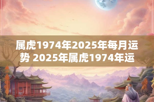 属虎1974年2025年每月运势 2025年属虎1974年运势测算每月运势