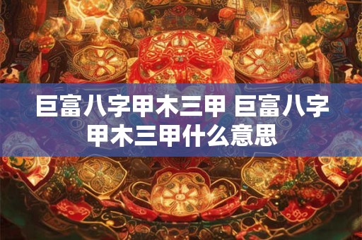 巨富八字甲木三甲 巨富八字甲木三甲什么意思 巨富八字甲木三甲 巨富八字甲木三甲什么意思