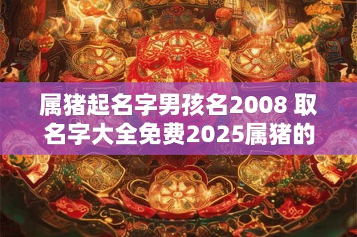 属猪起名字男孩名2008 取名字大全免费2025属猪的男孩子 属猪起名字男孩名2008 取名字大全免费2025属猪的男孩子
