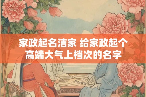 家政起名洁家 给家政起个高端大气上档次的名字