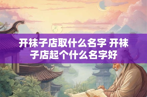 开袜子店取什么名字 开袜子店起个什么名字好