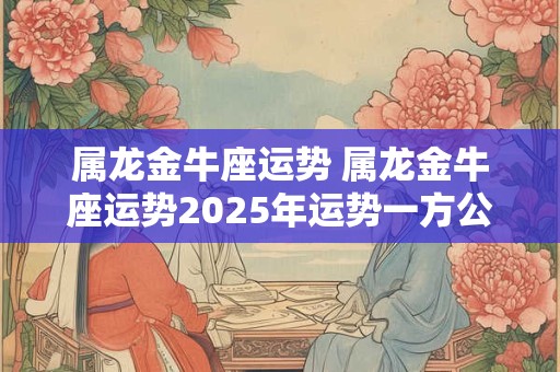 属龙金牛座运势 属龙金牛座运势2025年运势一方公命里