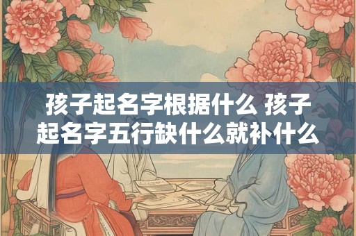 孩子起名字根据什么 孩子起名字五行缺什么就补什么吗 孩子起名字根据什么 孩子起名字五行缺什么就补什么吗
