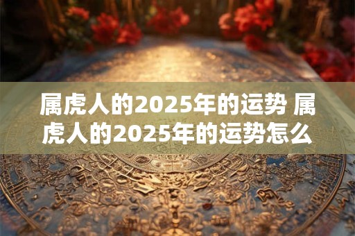 属虎人的2025年的运势 属虎人的2025年的运势怎么样