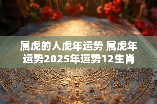 属虎的人虎年运势 属虎年运势2025年运势12生肖