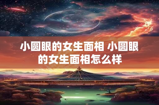 小圆眼的女生面相 小圆眼的女生面相怎么样