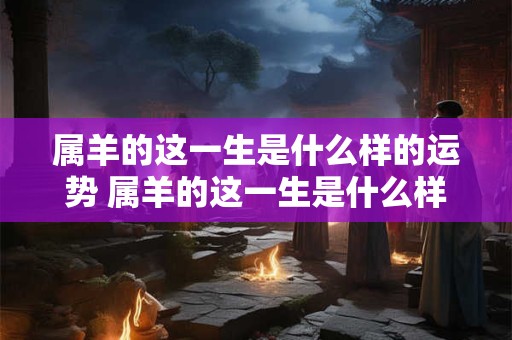 属羊的这一生是什么样的运势 属羊的这一生是什么样的运势和财运
