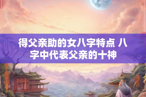 得父亲助的女八字特点 八字中代表父亲的十神