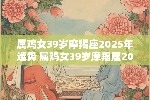 属鸡女39岁摩羯座2025年运势 属鸡女39岁摩羯座2025年运势怎么样