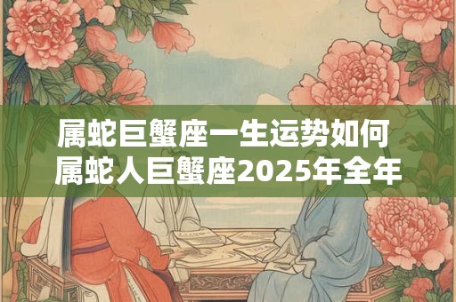 属蛇巨蟹座一生运势如何 属蛇人巨蟹座2025年全年运势