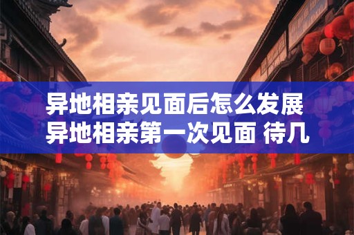 异地相亲见面后怎么发展 异地相亲第一次见面 待几天合适