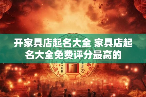 开家具店起名大全 家具店起名大全免费评分最高的 开家具店起名大全 家具店起名大全免费评分最高的