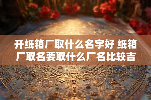 开纸箱厂取什么名字好 纸箱厂取名要取什么厂名比较吉利又生意好