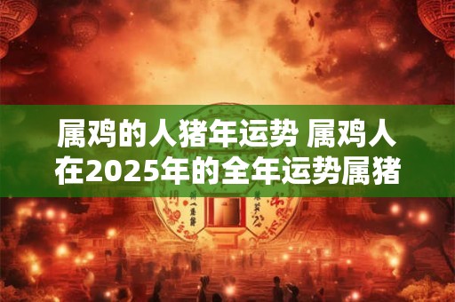 属鸡的人猪年运势 属鸡人在2025年的全年运势属猪