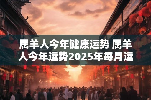 属羊人今年健康运势 属羊人今年运势2025年每月运势