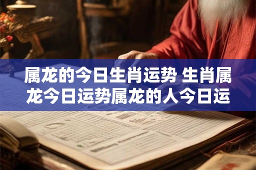 属龙的今日生肖运势 生肖属龙今日运势属龙的人今日运程