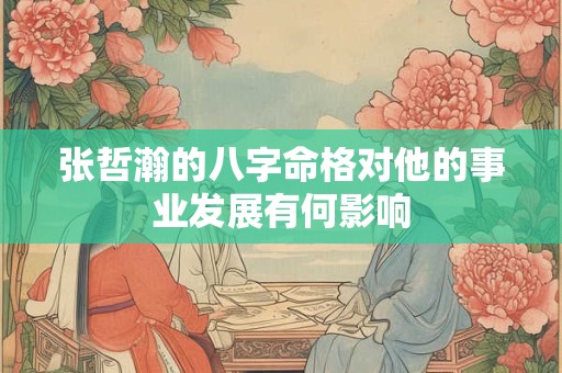 张哲瀚的八字命格对他的事业发展有何影响