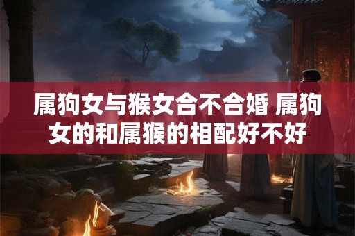 属狗女与猴女合不合婚 属狗女的和属猴的相配好不好 属狗女与猴女合不合婚 属狗女的和属猴的相配好不好
