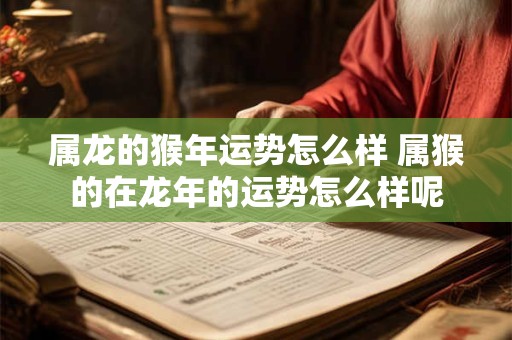 属龙的猴年运势怎么样 属猴的在龙年的运势怎么样呢