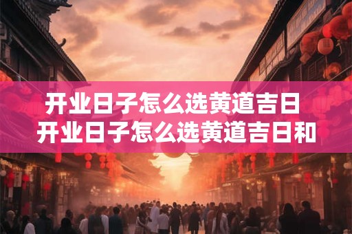 开业日子怎么选黄道吉日 开业日子怎么选黄道吉日和时辰