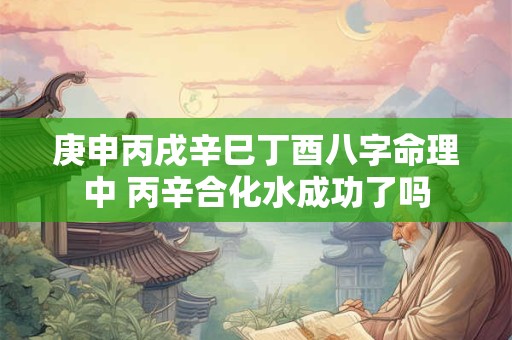 庚申丙戌辛巳丁酉八字命理中 丙辛合化水成功了吗 庚申丙戌辛巳丁酉八字命理中 丙辛合化水成功了吗