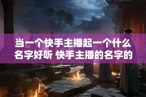 当一个快手主播起一个什么名字好听 快手主播的名字的第一个字最有可能是什么