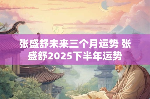 张盛舒未来三个月运势 张盛舒2025下半年运势