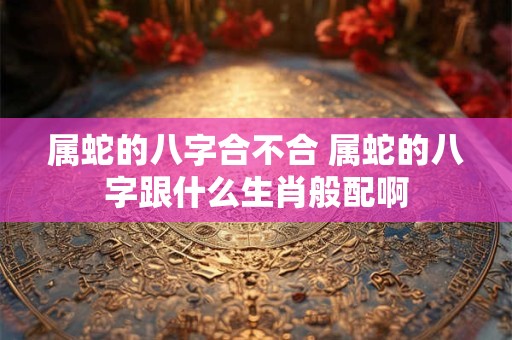属蛇的八字合不合 属蛇的八字跟什么生肖般配啊