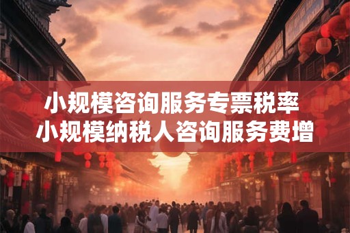 小规模咨询服务专票税率 小规模纳税人咨询服务费增值税税率是多少