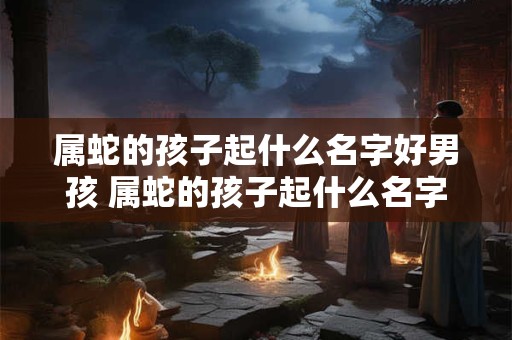 属蛇的孩子起什么名字好男孩 属蛇的孩子起什么名字好男孩还是女孩
