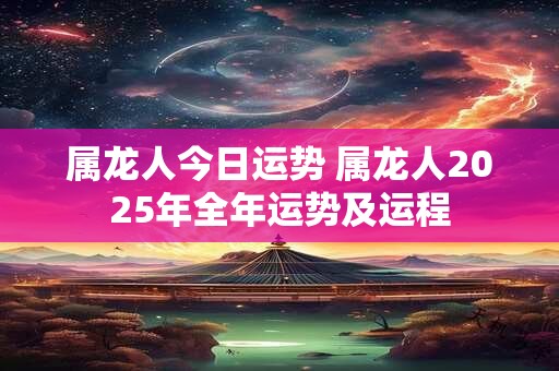属龙人今日运势 属龙人2025年全年运势及运程