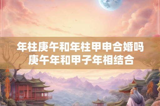 年柱庚午和年柱甲申合婚吗 庚午年和甲子年相结合
