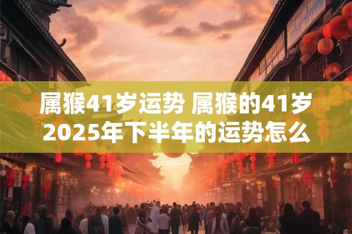 属猴41岁运势 属猴的41岁2025年下半年的运势怎么样