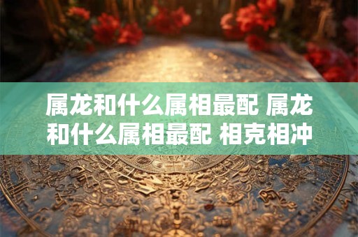 属龙和什么属相最配 属龙和什么属相最配 相克相冲