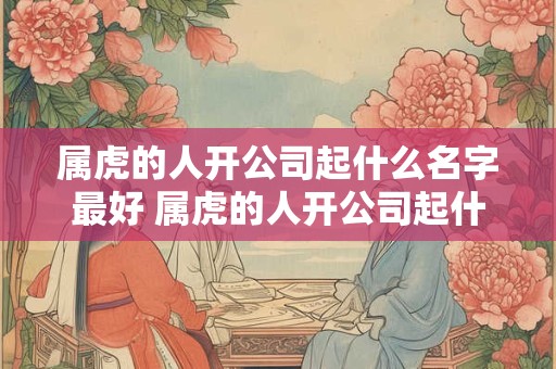 属虎的人开公司起什么名字最好 属虎的人开公司起什么名字最好吉利