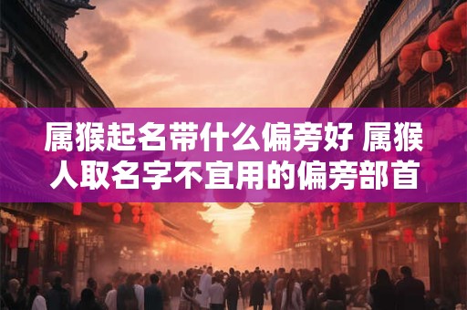 属猴起名带什么偏旁好 属猴人取名字不宜用的偏旁部首字