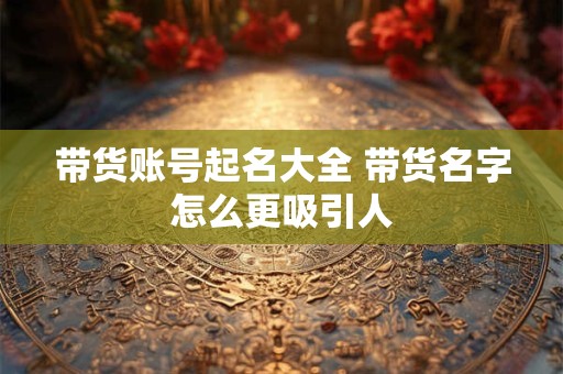 带货账号起名大全 带货名字怎么更吸引人