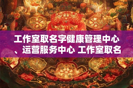 工作室取名字健康管理中心、运营服务中心 工作室取名字健康管理中心 运营服务中心