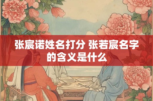 张宸诺姓名打分 张若宸名字的含义是什么