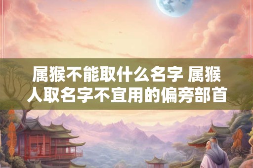 详细阅读:属猴不能取什么名字 属猴人取名字不宜用的偏旁部首字 属猴不能取什么名字 属猴人取名字不宜用的偏旁部首字
